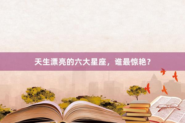 天生漂亮的六大星座，谁最惊艳？