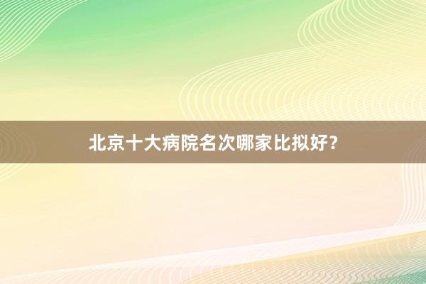 北京十大病院名次哪家比拟好？