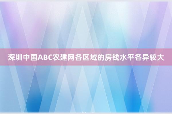 深圳中国ABC农建网各区域的房钱水平各异较大